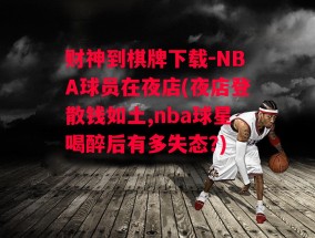 财神到棋牌下载-NBA球员在夜店(夜店登散钱如土,nba球星喝醉后有多失态?)